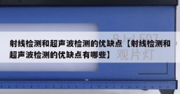 射线检测和超声波检测的优缺点【射线检测和超声波检测的优缺点有哪些】