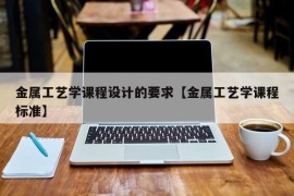 金属工艺学课程设计的要求【金属工艺学课程标准】