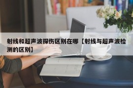 射线和超声波探伤区别在哪【射线与超声波检测的区别】