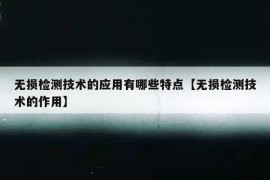 无损检测技术的应用有哪些特点【无损检测技术的作用】