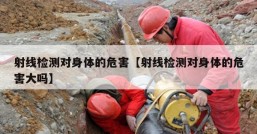 射线检测对身体的危害【射线检测对身体的危害大吗】
