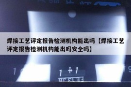 焊接工艺评定报告检测机构能出吗【焊接工艺评定报告检测机构能出吗安全吗】