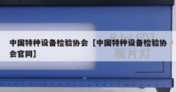 中国特种设备检验协会【中国特种设备检验协会官网】