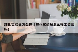 理化实验员怎么样【理化实验员怎么样工资高吗】