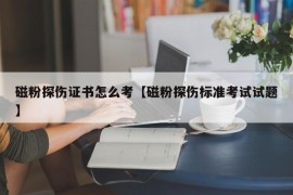 磁粉探伤证书怎么考【磁粉探伤标准考试试题】