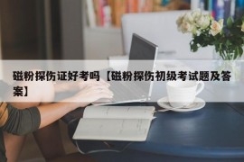 磁粉探伤证好考吗【磁粉探伤初级考试题及答案】