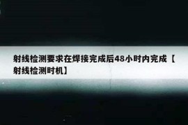 射线检测要求在焊接完成后48小时内完成【射线检测时机】