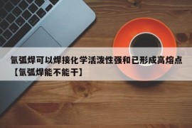 氩弧焊可以焊接化学活泼性强和已形成高熔点【氩弧焊能不能干】