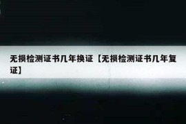 无损检测证书几年换证【无损检测证书几年复证】
