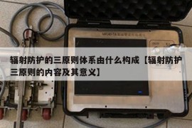 辐射防护的三原则体系由什么构成【辐射防护三原则的内容及其意义】