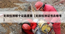 无损检测哪个证最重要【无损检测证书去哪考】