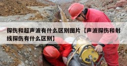 探伤和超声波有什么区别图片【声波探伤和射线探伤有什么区别】
