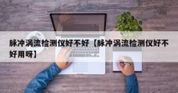 脉冲涡流检测仪好不好【脉冲涡流检测仪好不好用呀】