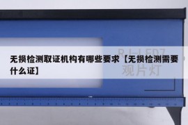 无损检测取证机构有哪些要求【无损检测需要什么证】
