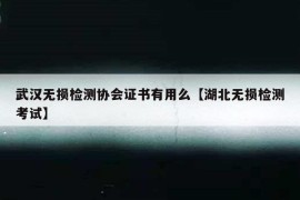 武汉无损检测协会证书有用么【湖北无损检测考试】