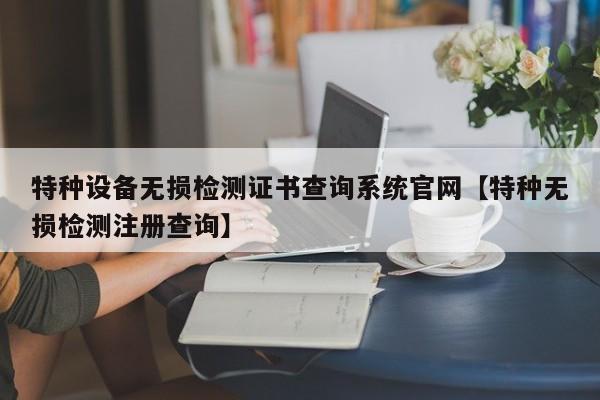 特种设备无损检测证书查询系统官网【特种无损检测注册查询】