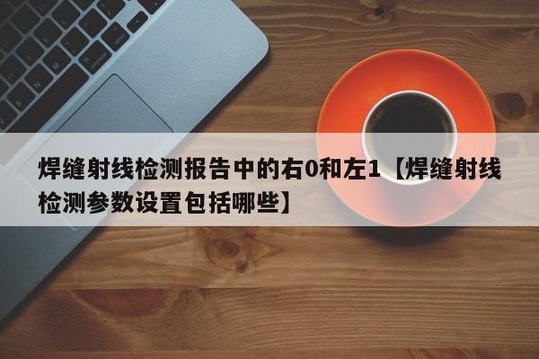 焊缝射线检测报告中的右0和左1【焊缝射线检测参数设置包括哪些】