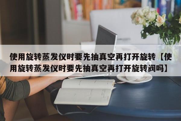 使用旋转蒸发仪时要先抽真空再打开旋转【使用旋转蒸发仪时要先抽真空再打开旋转阀吗】