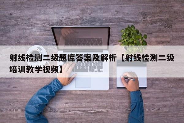 射线检测二级题库答案及解析【射线检测二级培训教学视频】