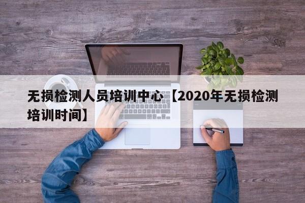 无损检测人员培训中心【2020年无损检测培训时间】