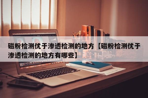磁粉检测优于渗透检测的地方【磁粉检测优于渗透检测的地方有哪些】
