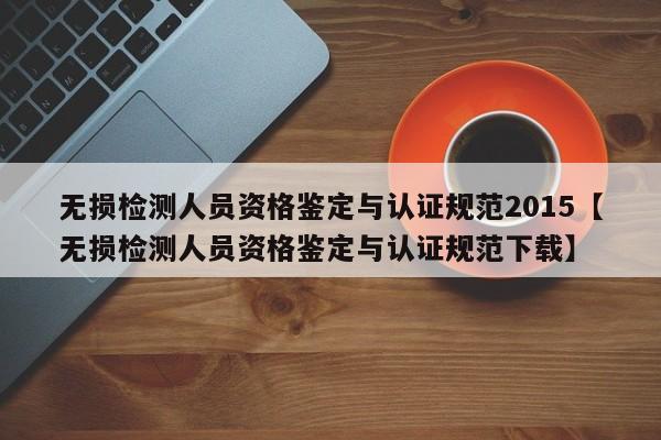 无损检测人员资格鉴定与认证规范2015【无损检测人员资格鉴定与认证规范下载】
