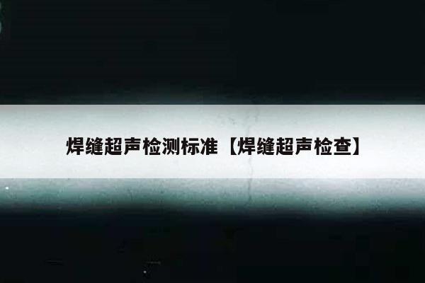 焊缝超声检测标准【焊缝超声检查】