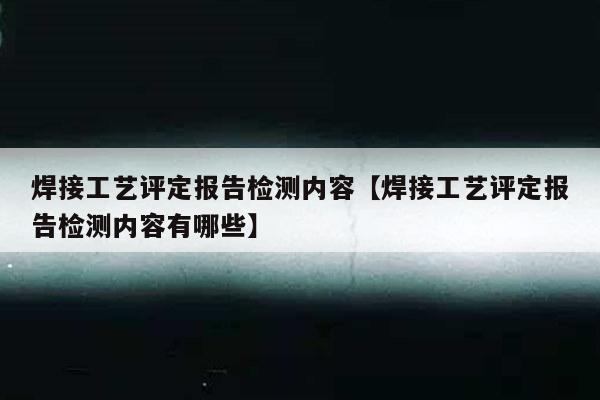 焊接工艺评定报告检测内容【焊接工艺评定报告检测内容有哪些】