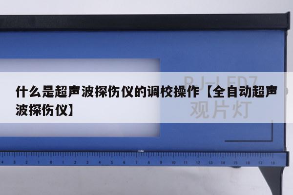 什么是超声波探伤仪的调校操作【全自动超声波探伤仪】