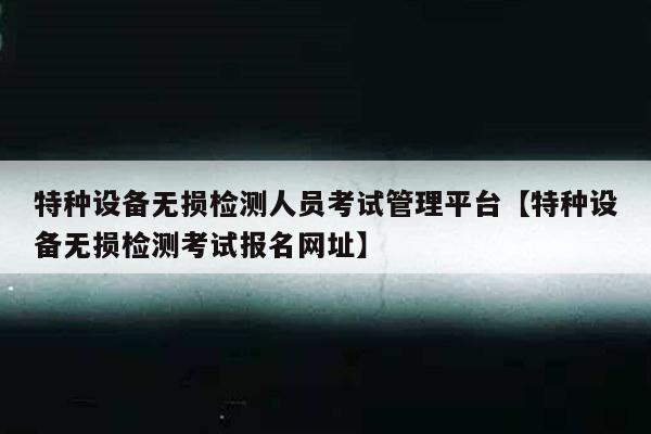 特种设备无损检测人员考试管理平台【特种设备无损检测考试报名网址】
