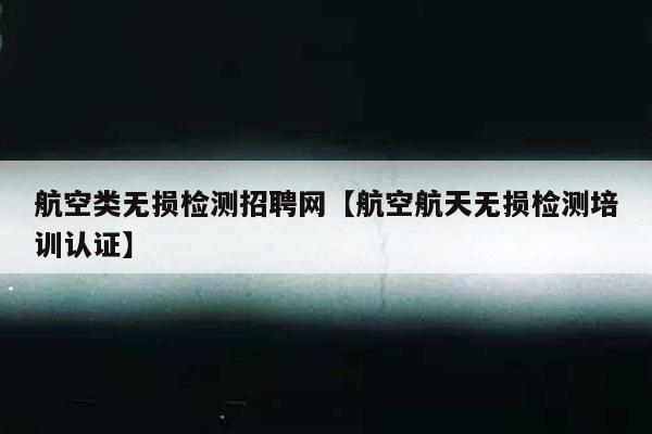 航空类无损检测招聘网【航空航天无损检测培训认证】
