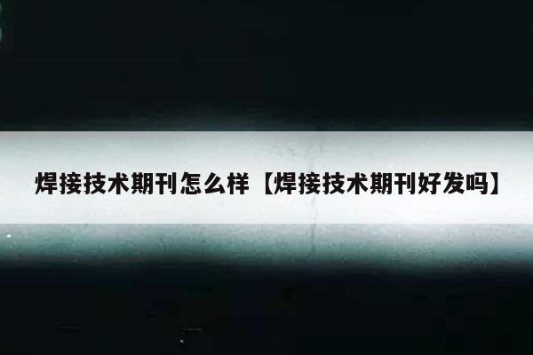 焊接技术期刊怎么样【焊接技术期刊好发吗】