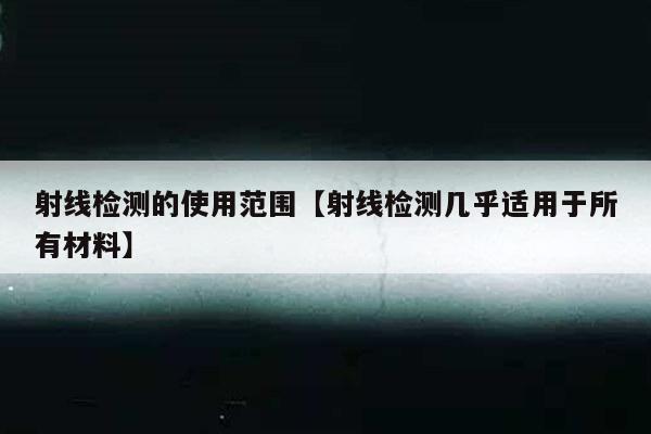射线检测的使用范围【射线检测几乎适用于所有材料】