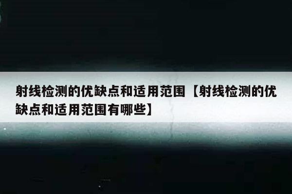 射线检测的优缺点和适用范围【射线检测的优缺点和适用范围有哪些】