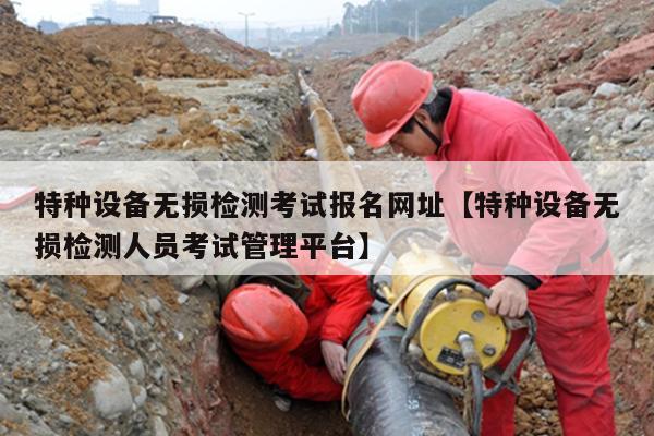 特种设备无损检测考试报名网址【特种设备无损检测人员考试管理平台】