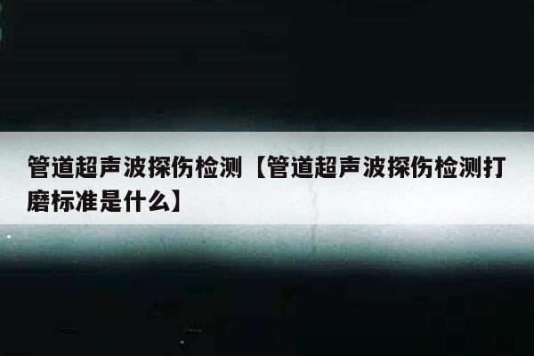 管道超声波探伤检测【管道超声波探伤检测打磨标准是什么】