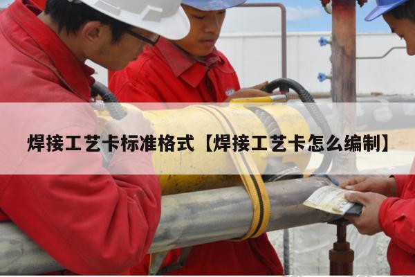 焊接工艺卡标准格式【焊接工艺卡怎么编制】
