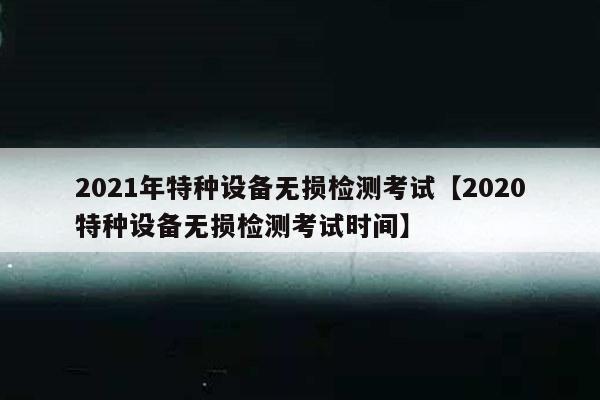 2021年特种设备无损检测考试【2020特种设备无损检测考试时间】