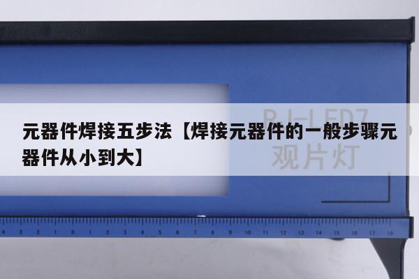 元器件焊接五步法【焊接元器件的一般步骤元器件从小到大】