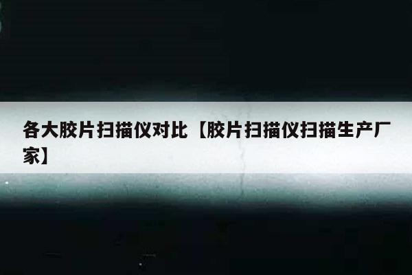 各大胶片扫描仪对比【胶片扫描仪扫描生产厂家】