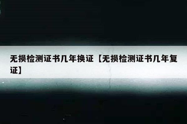 无损检测证书几年换证【无损检测证书几年复证】
