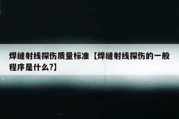 焊缝射线探伤质量标准【焊缝射线探伤的一般程序是什么?】