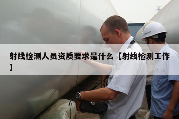 射线检测人员资质要求是什么【射线检测工作】