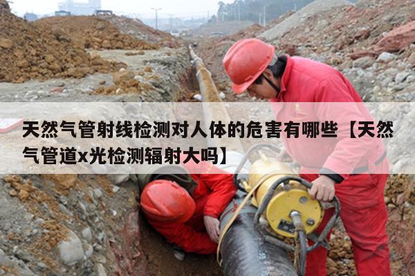 天然气管射线检测对人体的危害有哪些【天然气管道x光检测辐射大吗】