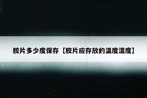胶片多少度保存【胶片应存放的温度湿度】