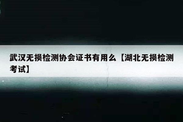 武汉无损检测协会证书有用么【湖北无损检测考试】