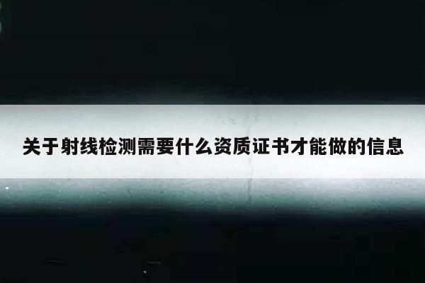 关于射线检测需要什么资质证书才能做的信息