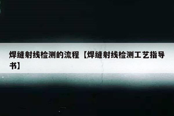 焊缝射线检测的流程【焊缝射线检测工艺指导书】