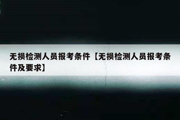 无损检测人员报考条件【无损检测人员报考条件及要求】