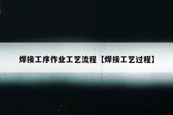 焊接工序作业工艺流程【焊接工艺过程】